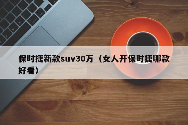 保时捷新款suv30万（女人开保时捷哪款好看）