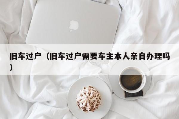 旧车过户（旧车过户需要车主本人亲自办理吗）