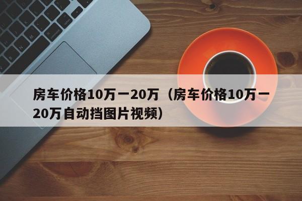 房车价格10万一20万（房车价格10万一20万自动挡图片视频）