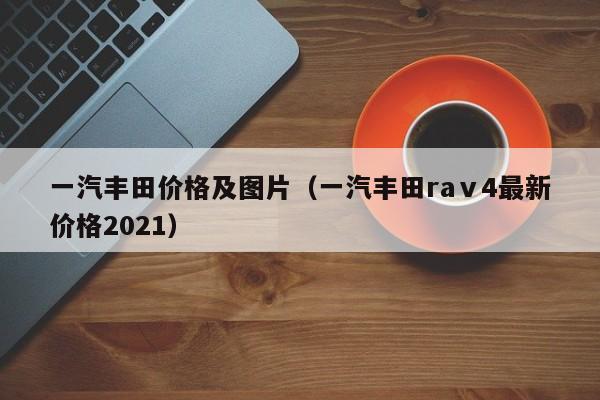 一汽丰田价格及图片（一汽丰田raⅴ4最新价格2021）