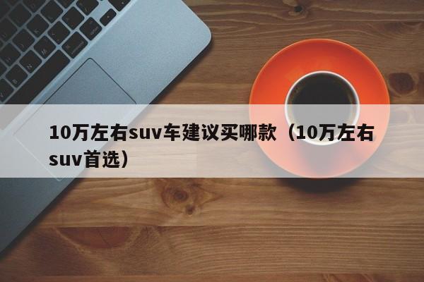 10万左右suv车建议买哪款（10万左右suv首选）