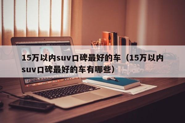 15万以内suv口碑最好的车（15万以内suv口碑最好的车有哪些）