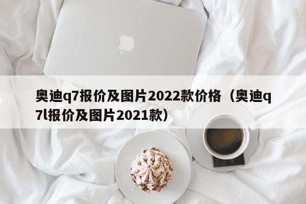 奥迪q7报价及图片2022款价格（奥迪q7l报价及图片2021款）