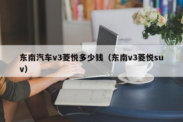 东南汽车v3菱悦多少钱（东南v3菱悦suv）