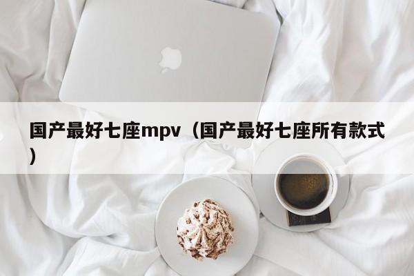 国产最好七座mpv（国产最好七座所有款式）