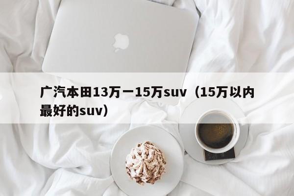 广汽本田13万一15万suv（15万以内最好的suv）