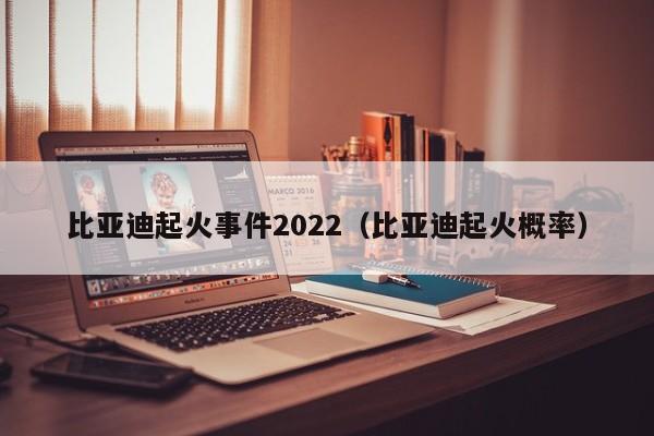 比亚迪起火事件2022（比亚迪起火概率）