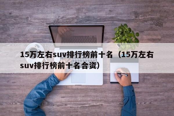 15万左右suv排行榜前十名（15万左右suv排行榜前十名合资）