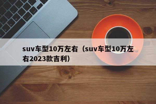 suv车型10万左右（suv车型10万左右2023款吉利）