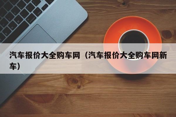 汽车报价大全购车网（汽车报价大全购车网新车）