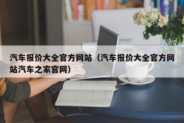 汽车报价大全官方网站（汽车报价大全官方网站汽车之家官网）