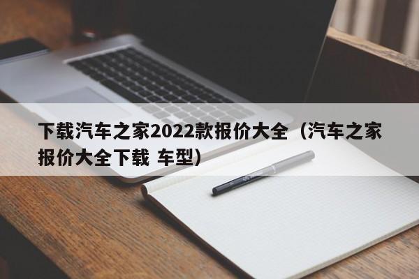 下载汽车之家2022款报价大全（汽车之家报价大全下载 车型）