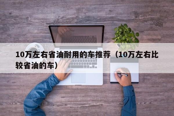 10万左右省油耐用的车推荐（10万左右比较省油的车）