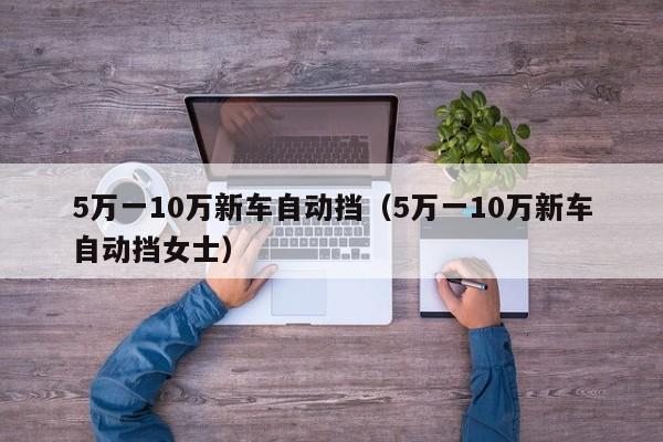 5万一10万新车自动挡（5万一10万新车自动挡女士）