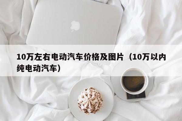 10万左右电动汽车价格及图片（10万以内纯电动汽车）