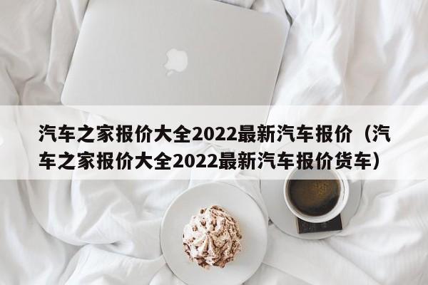 汽车之家报价大全2022最新汽车报价（汽车之家报价大全2022最新汽车报价货车）