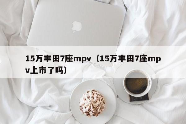 15万丰田7座mpv（15万丰田7座mpv上市了吗）