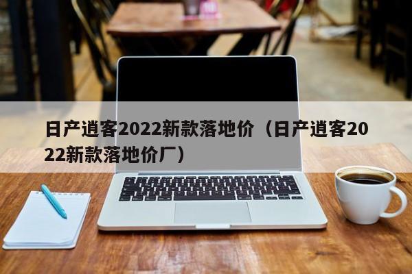 日产逍客2022新款落地价（日产逍客2022新款落地价厂）