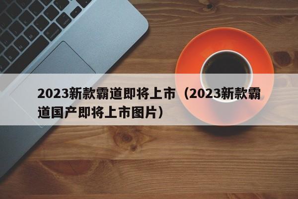 2023新款霸道即将上市（2023新款霸道国产即将上市图片）