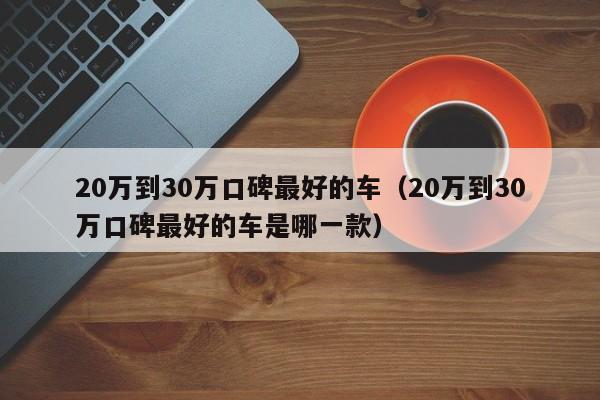 20万到30万口碑最好的车（20万到30万口碑最好的车是哪一款）