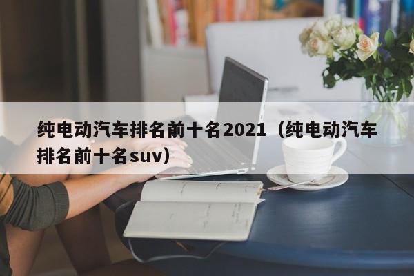 纯电动汽车排名前十名2021（纯电动汽车排名前十名suv）