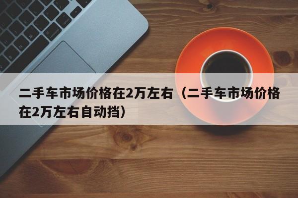 二手车市场价格在2万左右（二手车市场价格在2万左右自动挡）