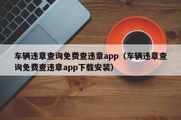 车辆违章查询免费查违章app（车辆违章查询免费查违章app下载安装）