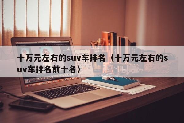 十万元左右的suv车排名（十万元左右的suv车排名前十名）