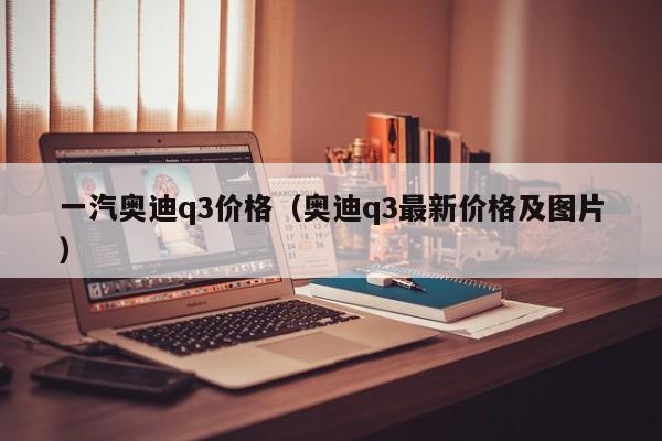 一汽奥迪q3价格（奥迪q3最新价格及图片）