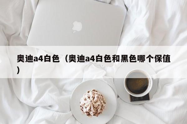 奥迪a4白色（奥迪a4白色和黑色哪个保值）