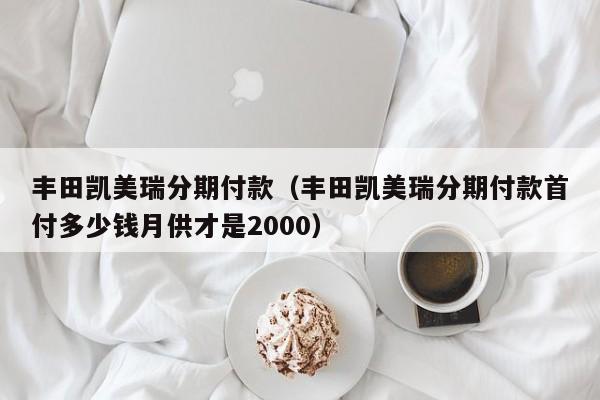 丰田凯美瑞分期付款（丰田凯美瑞分期付款首付多少钱月供才是2000）