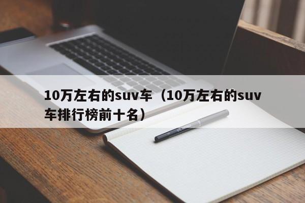 10万左右的suv车（10万左右的suv车排行榜前十名）