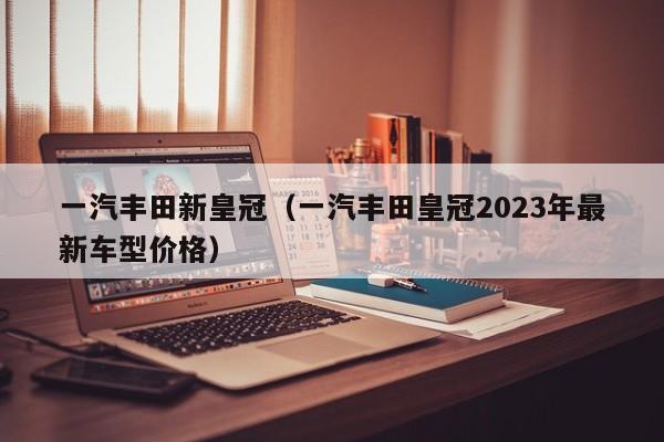 一汽丰田新皇冠（一汽丰田皇冠2023年最新车型价格）