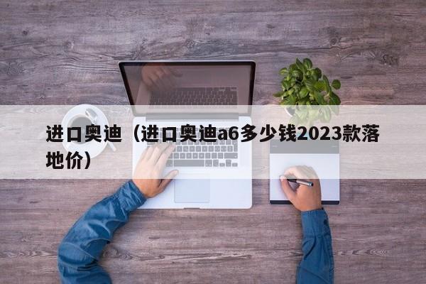 进口奥迪（进口奥迪a6多少钱2023款落地价）