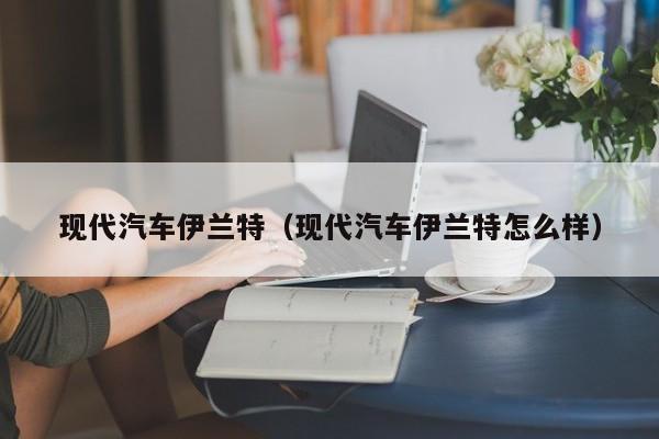 现代汽车伊兰特（现代汽车伊兰特怎么样）