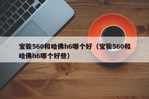 宝骏560和哈佛h6哪个好（宝骏560和哈佛h6哪个好些）