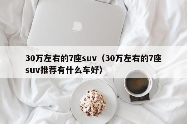 30万左右的7座suv（30万左右的7座suv推荐有什么车好）