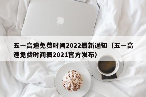 五一高速免费时间2022最新通知（五一高速免费时间表2021官方发布）