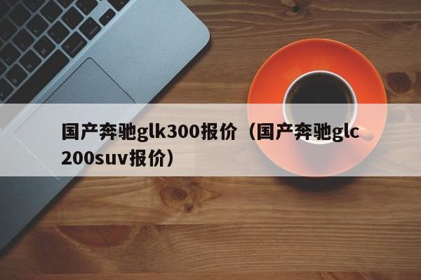 国产奔驰glk300报价（国产奔驰glc200suv报价）