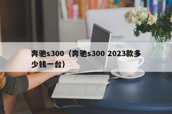 奔驰s300（奔驰s300 2023款多少钱一台）