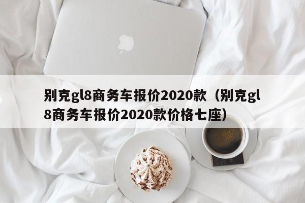 别克gl8商务车报价2020款（别克gl8商务车报价2020款价格七座）