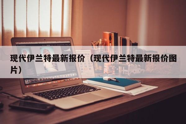 现代伊兰特最新报价（现代伊兰特最新报价图片）