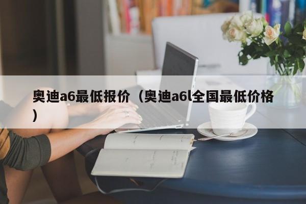 奥迪a6最低报价（奥迪a6l全国最低价格）