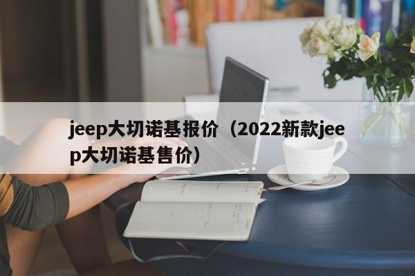 jeep大切诺基报价（2022新款jeep大切诺基售价）