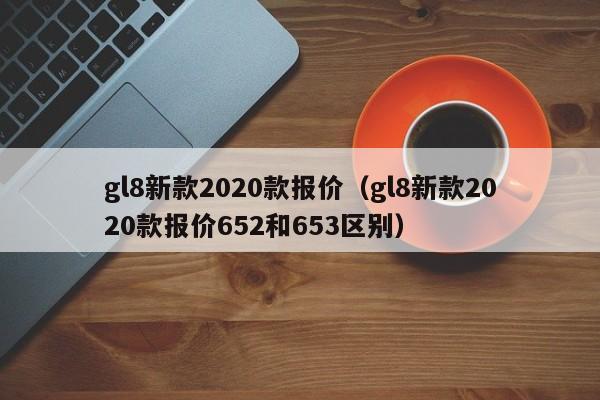 gl8新款2020款报价（gl8新款2020款报价652和653区别）