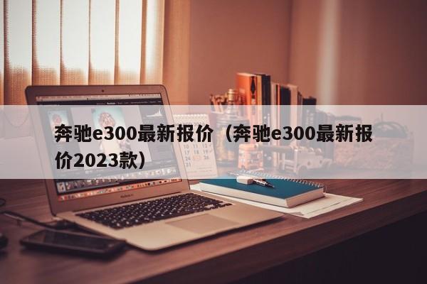 奔驰e300最新报价（奔驰e300最新报价2023款）