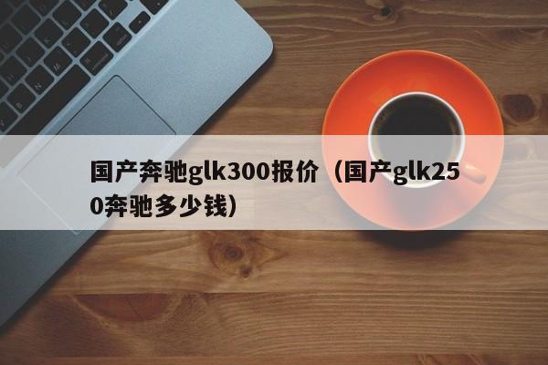 国产奔驰glk300报价（国产glk250奔驰多少钱）