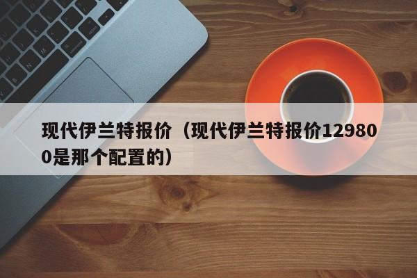 现代伊兰特报价（现代伊兰特报价129800是那个配置的）