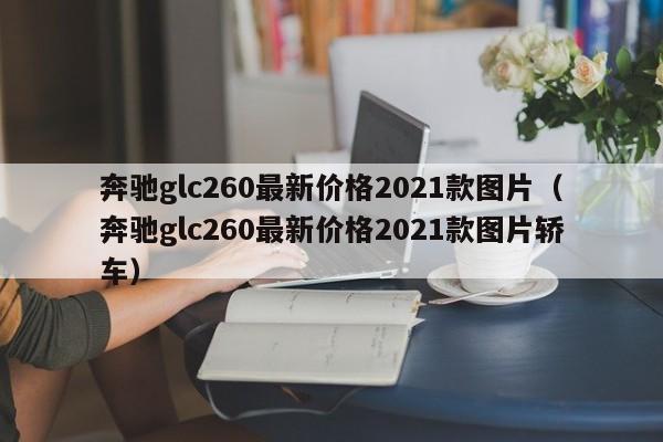 奔驰glc260最新价格2021款图片（奔驰glc260最新价格2021款图片轿车）