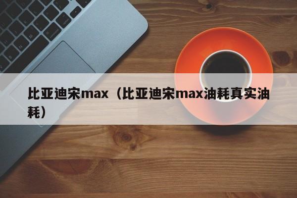 比亚迪宋max（比亚迪宋max油耗真实油耗）